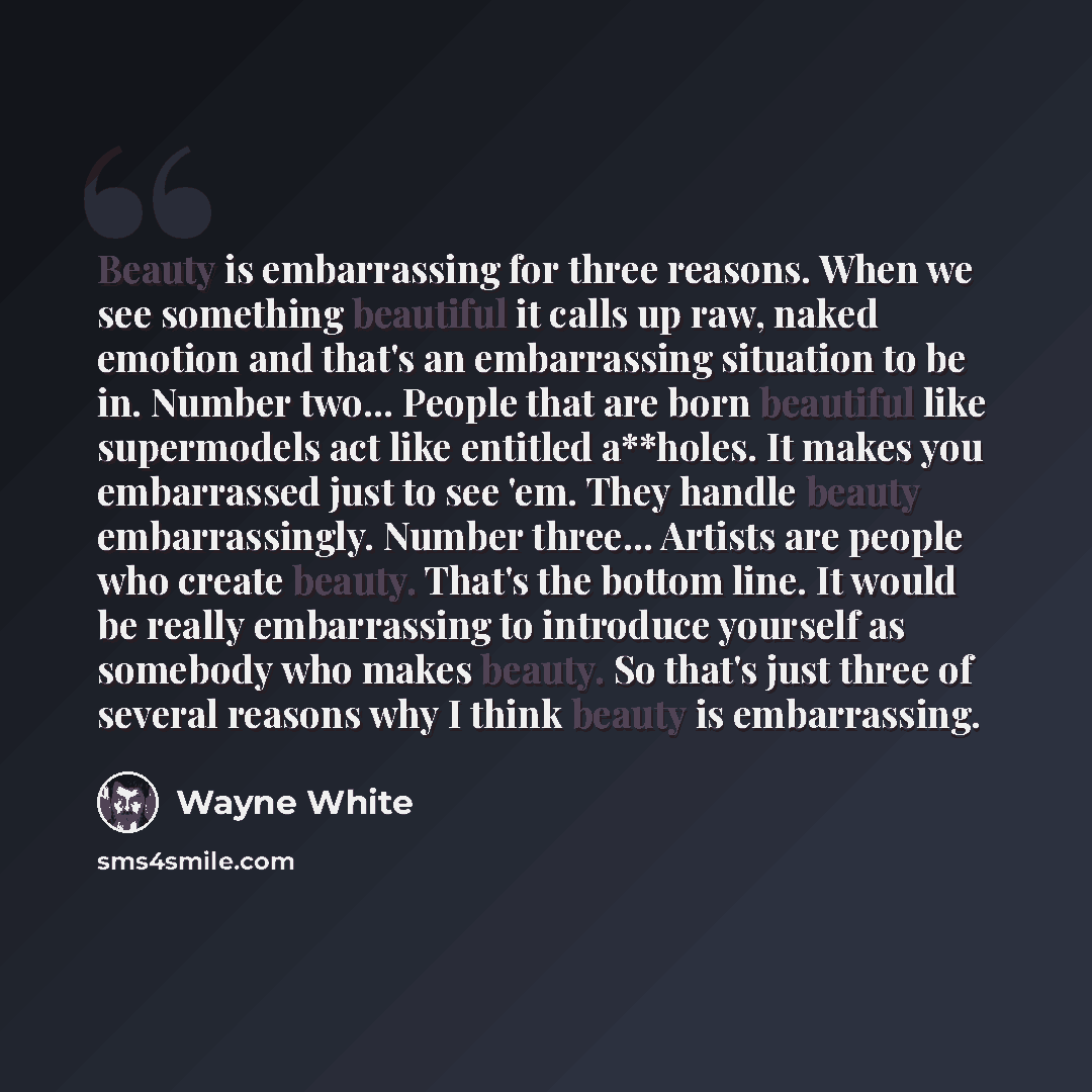 “Beauty is embarrassing for three reasons. When we see something beautiful it calls up raw, naked emotion and that's an embarrassing situation to be in. Number two... People that are born beautiful like supermodels act like entitled a**holes. It makes you embarrassed just to see 'em. They handle…” quote by Wayne White