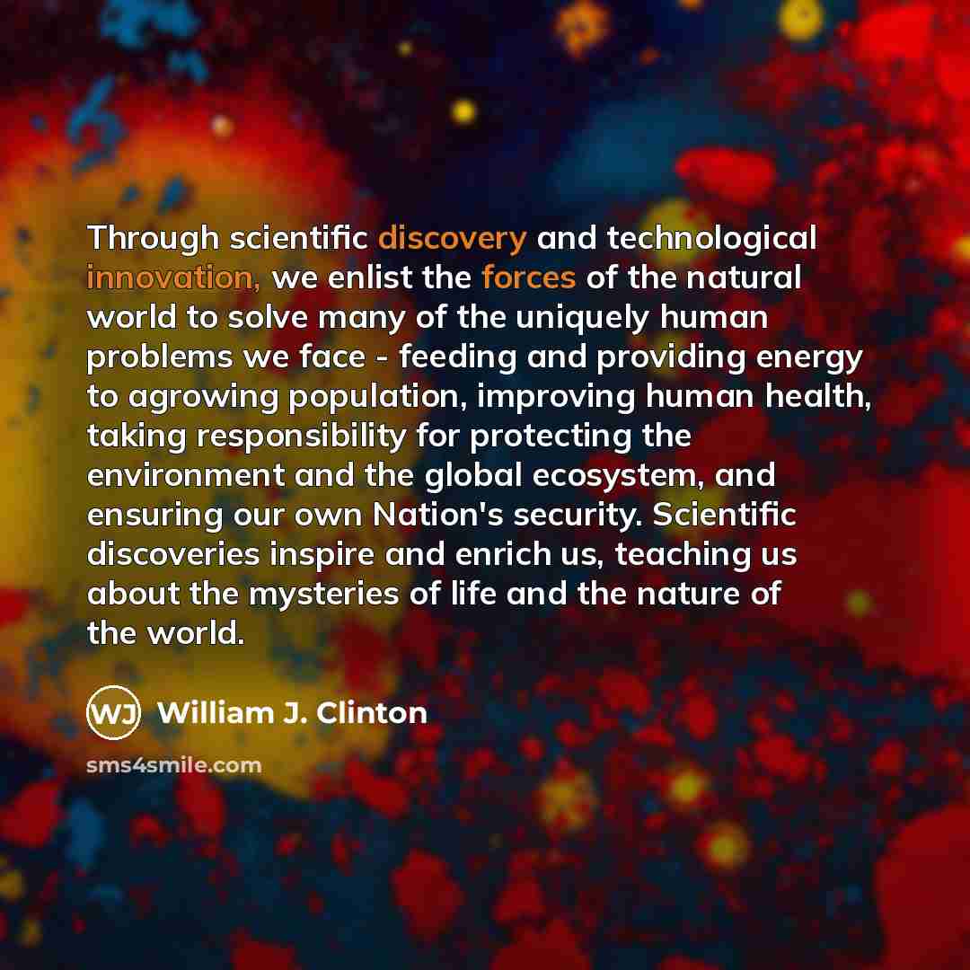 “Through scientific discovery and technological innovation, we enlist the forces of the natural world to solve many of the uniquely human problems we face - feeding and providing energy to agrowing population, improving human health, taking responsibility for protecting the environment and the…” quote by William J. Clinton