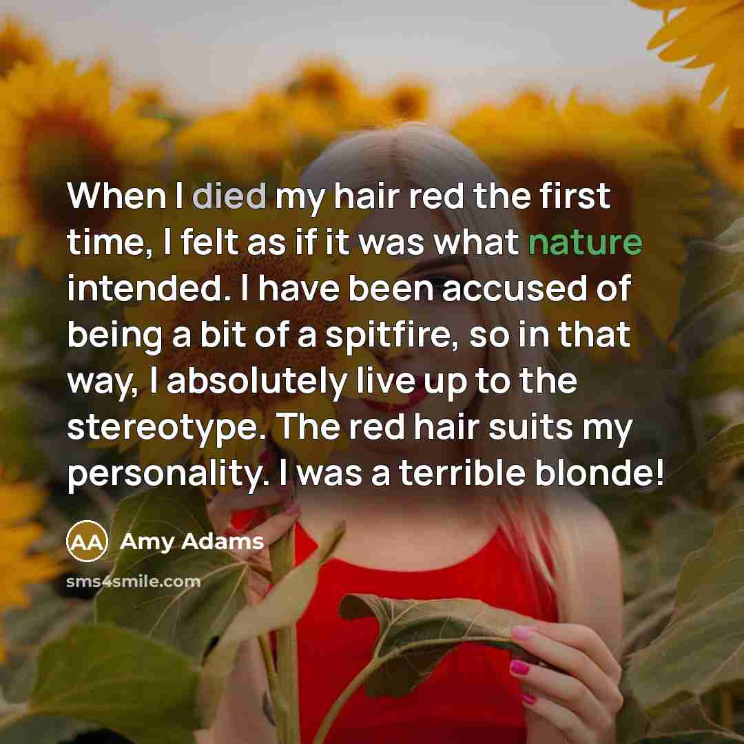 “When I died my hair red the first time, I felt as if it was what nature intended. I have been accused of being a bit of a spitfire, so in that way, I absolutely live up to the stereotype. The red hair suits my personality. I was a terrible blonde!” quote by Amy Adams