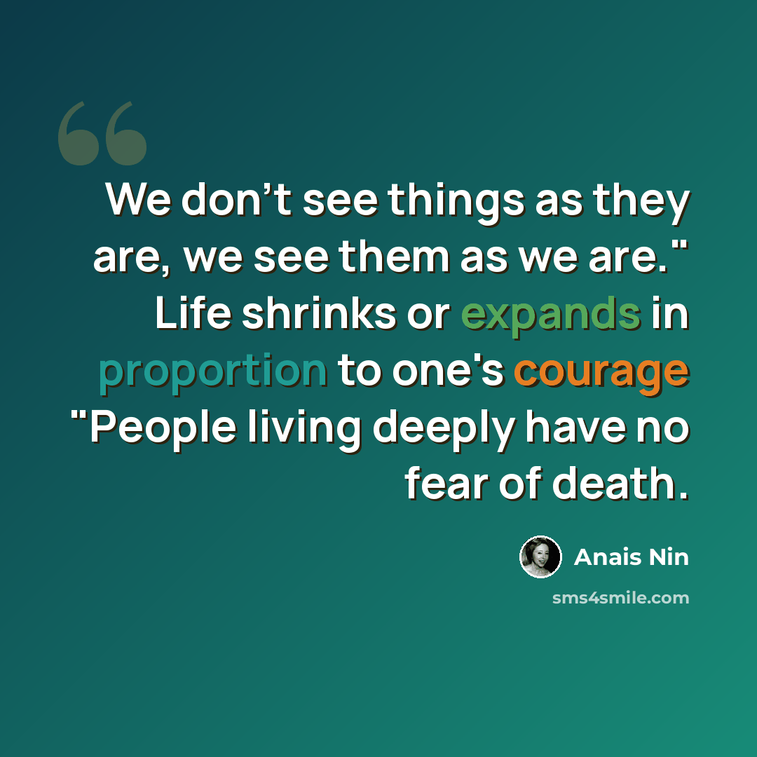 “We don't see things as they are, we see them as we are." Life shrinks or expands in proportion to one's courage "People living deeply have no fear of death.” quote by Anais Nin
