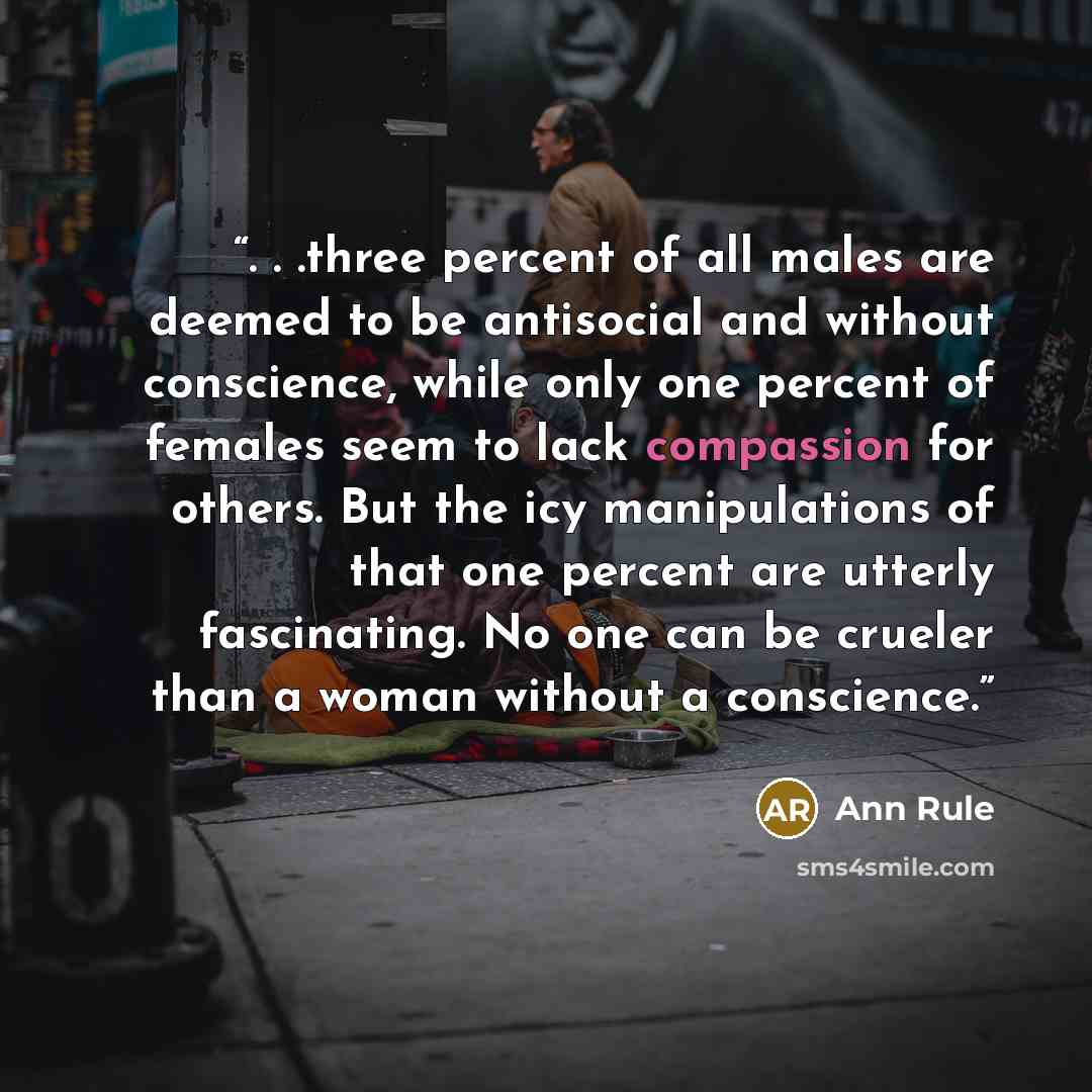 “. . .three percent of all males are deemed to be antisocial and without conscience, while only one percent of females seem to lack compassion for others. But the icy manipulations of that one percent are utterly fascinating. No one can be crueler than a woman without a conscience.” quote by Ann Rule