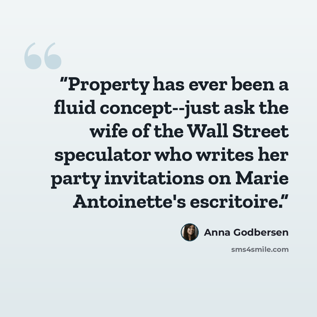 “Property has ever been a fluid concept--just ask the wife of the Wall Street speculator who writes her party invitations on Marie Antoinette's escritoire.” quote by Anna Godbersen