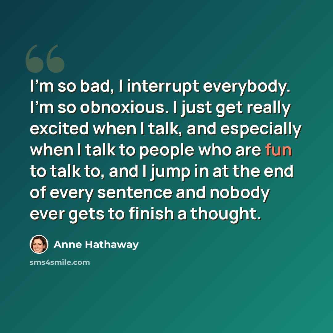 “I'm so bad, I interrupt everybody. I'm so obnoxious. I just get really excited when I talk, and especially when I talk to people who are fun to talk to, and I jump in at the end of every sentence and nobody ever gets to finish a thought.” quote by Anne Hathaway