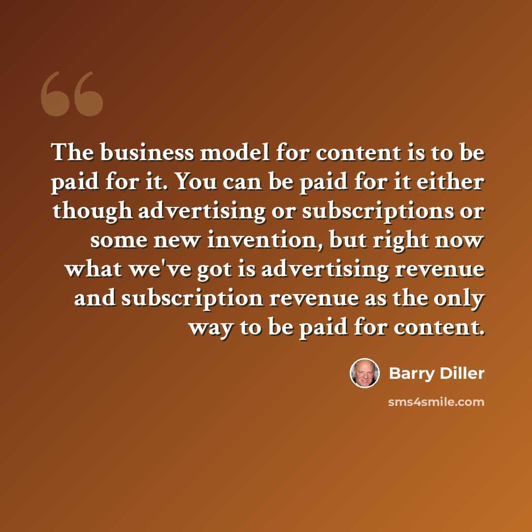 “The business model for content is to be paid for it. You can be paid for it either though advertising or subscriptions or some new invention, but right now what we've got is advertising revenue and subscription revenue as the only way to be paid for content.” quote by Barry Diller