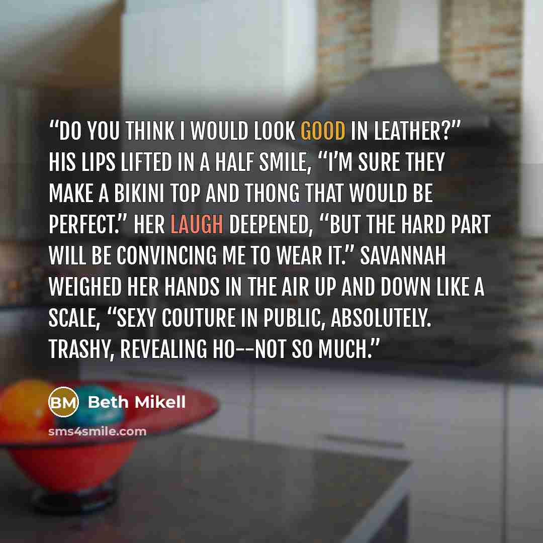 “Do you think I would look good in leather?” His lips lifted in a half smile, “I’m sure they make a bikini top and thong that would be perfect.” Her laugh deepened, “But the hard part will be convincing me to wear it.” Savannah weighed her hands in the air up and down like a scale, “Sexy couture in…” quote by Beth Mikell