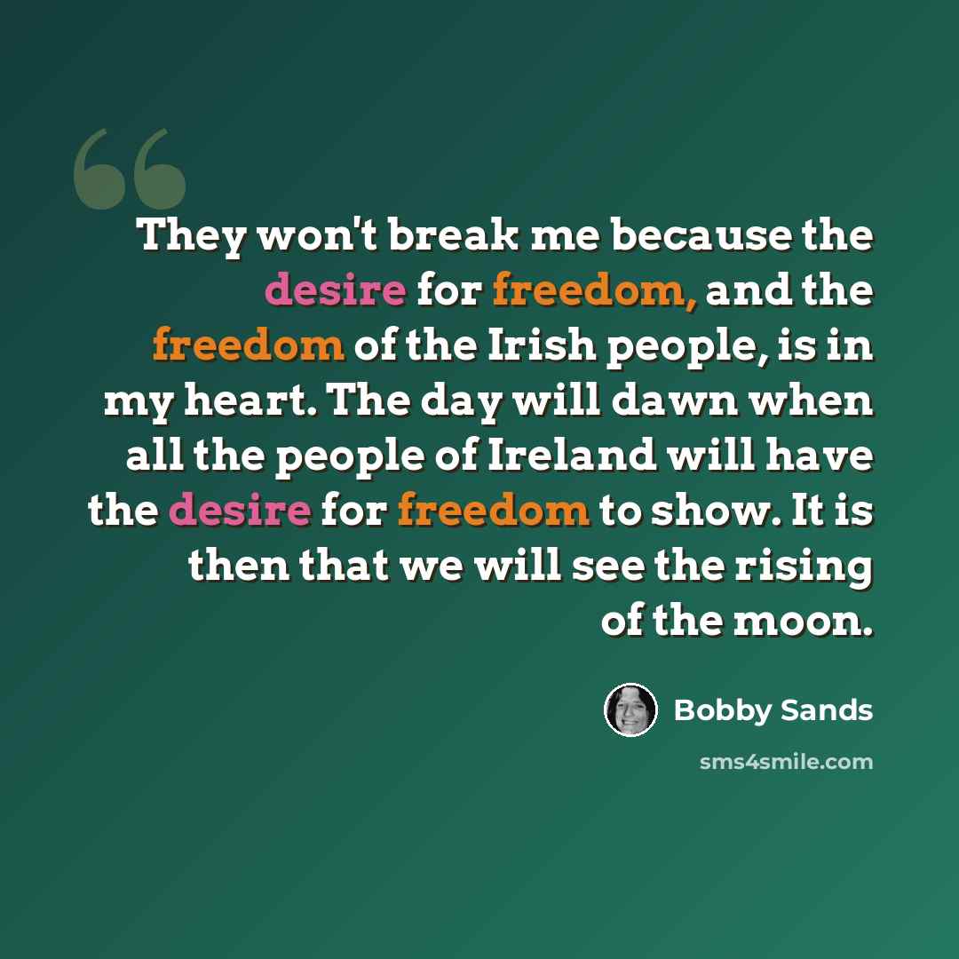“They won't break me because the desire for freedom, and the freedom of the Irish people, is in my heart. The day will dawn when all the people of Ireland will have the desire for freedom to show. It is then that we will see the rising of the moon.” quote by Bobby Sands