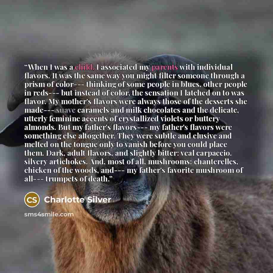 “When I was a child, I associated my parents with individual flavors. It was the same way you might filter someone through a prism of color--- thinking of some people in blues, other people in reds--- but instead of color, the sensation I latched on to was flavor. My mother's flavors were always…” quote by Charlotte Silver