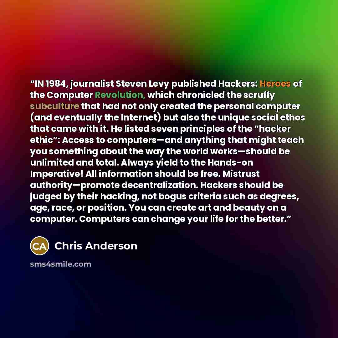“IN 1984, journalist Steven Levy published Hackers: Heroes of the Computer Revolution, which chronicled the scruffy subculture that had not only created the personal computer (and eventually the Internet) but also the unique social ethos that came with it. He listed seven principles of the “hacker…” quote by Chris Anderson