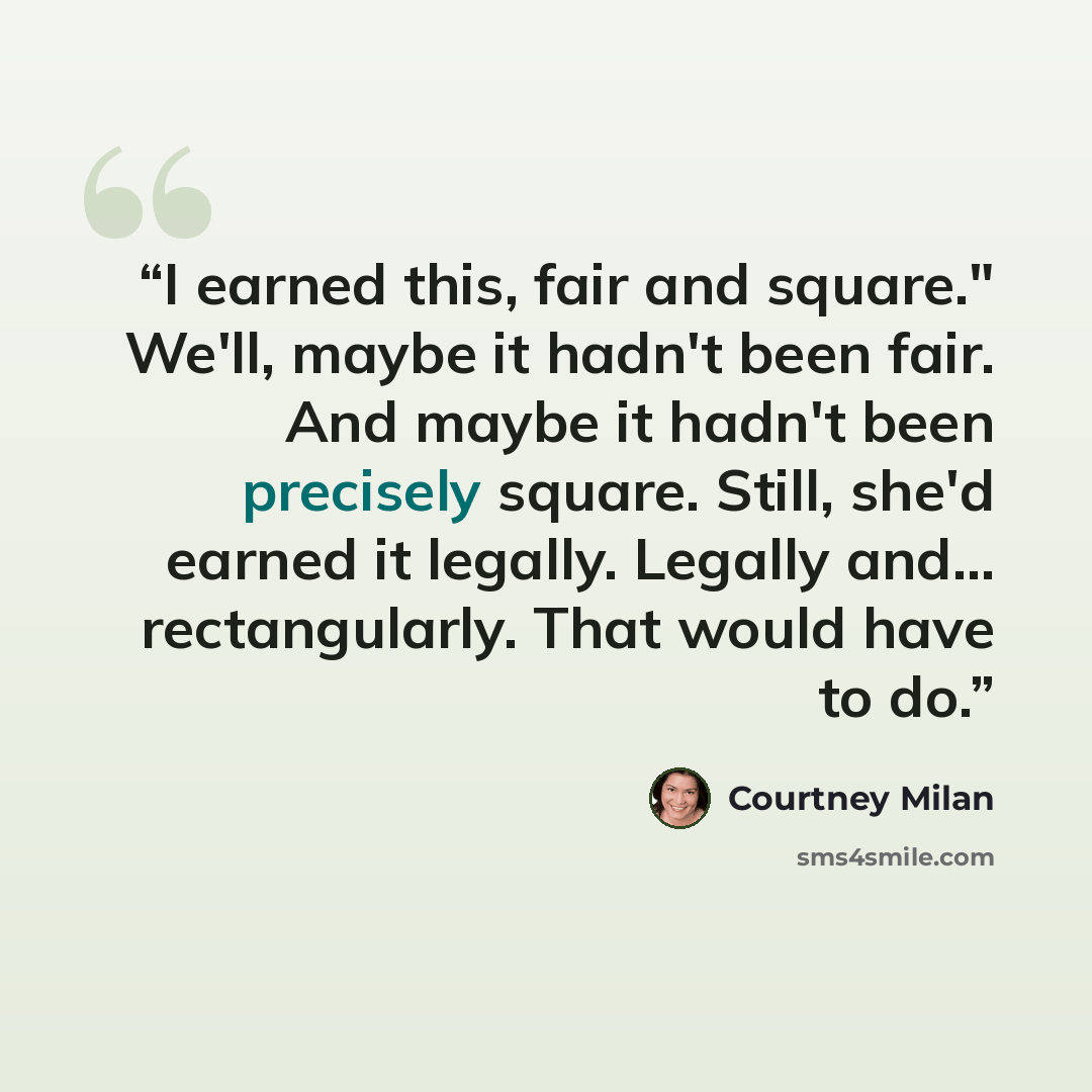 “I earned this, fair and square." We'll, maybe it hadn't been fair. And maybe it hadn't been precisely square. Still, she'd earned it legally. Legally and... rectangularly. That would have to do.” quote by Courtney Milan