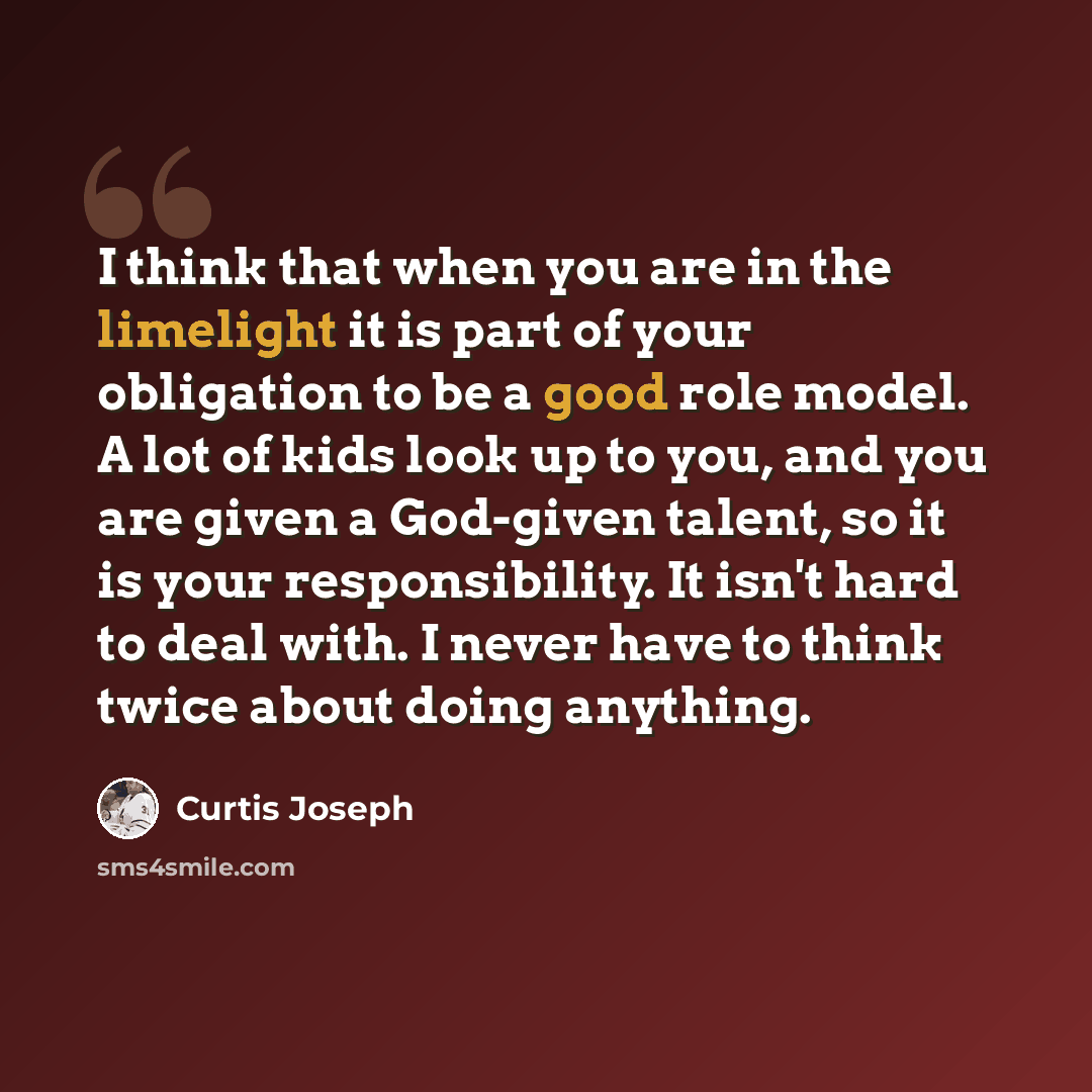 “I think that when you are in the limelight it is part of your obligation to be a good role model. A lot of kids look up to you, and you are given a God-given talent, so it is your responsibility. It isn't hard to deal with. I never have to think twice about doing anything.” quote by Curtis Joseph