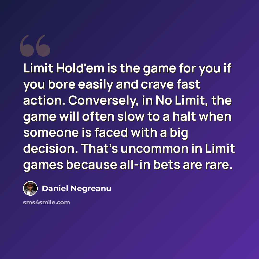 “Limit Hold'em is the game for you if you bore easily and crave fast action. Conversely, in No Limit, the game will often slow to a halt when someone is faced with a big decision. That's uncommon in Limit games because all-in bets are rare.” quote by Daniel Negreanu