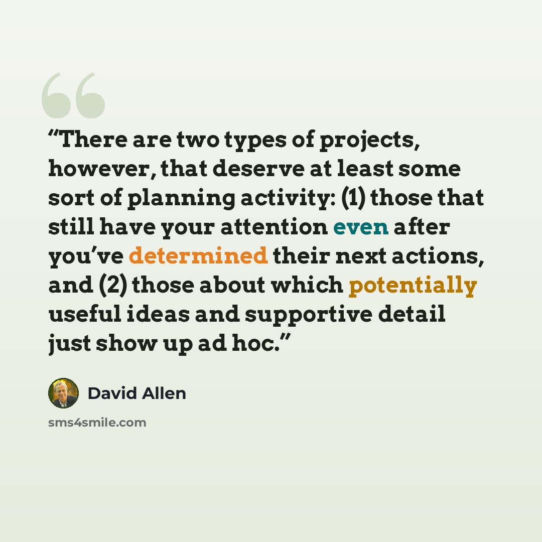 “There are two types of projects, however, that deserve at least some sort of planning activity: (1) those that still have your attention even after you’ve determined their next actions, and (2) those about which potentially useful ideas and supportive detail just show up ad hoc.” quote by David Allen