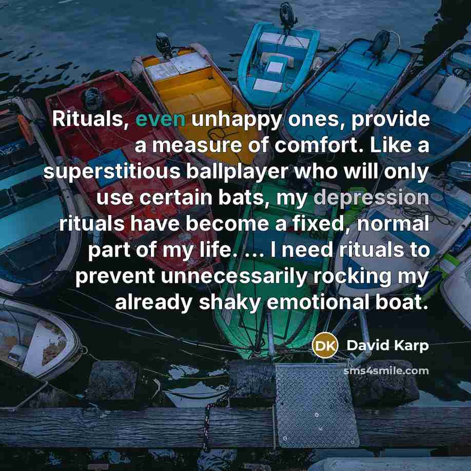 “Rituals, even unhappy ones, provide a measure of comfort. Like a superstitious ballplayer who will only use certain bats, my depression rituals have become a fixed, normal part of my life. ... I need rituals to prevent unnecessarily rocking my already shaky emotional boat.” quote by David Karp