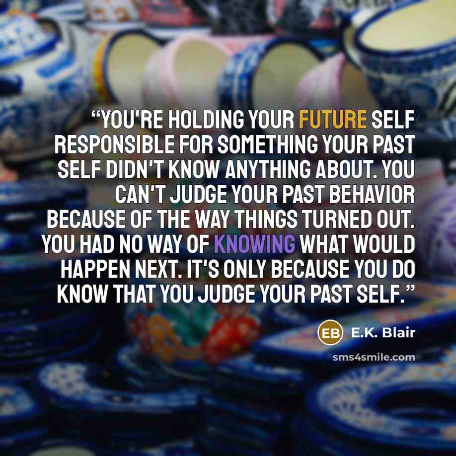 “You're holding your future self responsible for something your past self didn't know anything about. You can't judge your past behavior because of the way things turned out. You had no way of knowing what would happen next. It's only because you do know that you judge your past self.” quote by E.K. Blair