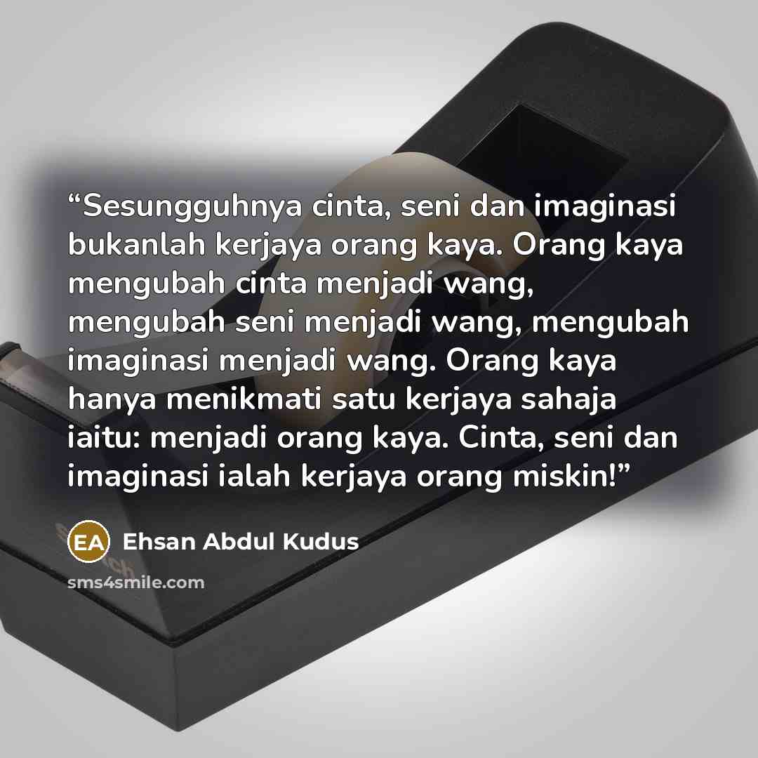 “Sesungguhnya cinta, seni dan imaginasi bukanlah kerjaya orang kaya. Orang kaya mengubah cinta menjadi wang, mengubah seni menjadi wang, mengubah imaginasi menjadi wang. Orang kaya hanya menikmati satu kerjaya sahaja iaitu: menjadi orang kaya. Cinta, seni dan imaginasi ialah kerjaya orang miskin!” quote by Ehsan Abdul Kudus