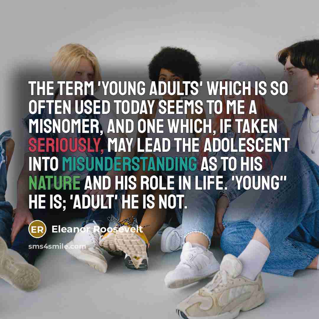 “the term 'young adults' which is so often used today seems to me a misnomer, and one which, if taken seriously, may lead the adolescent into misunderstanding as to his nature and his role in life. 'Young" he is; 'adult' he is not.” quote by Eleanor Roosevelt