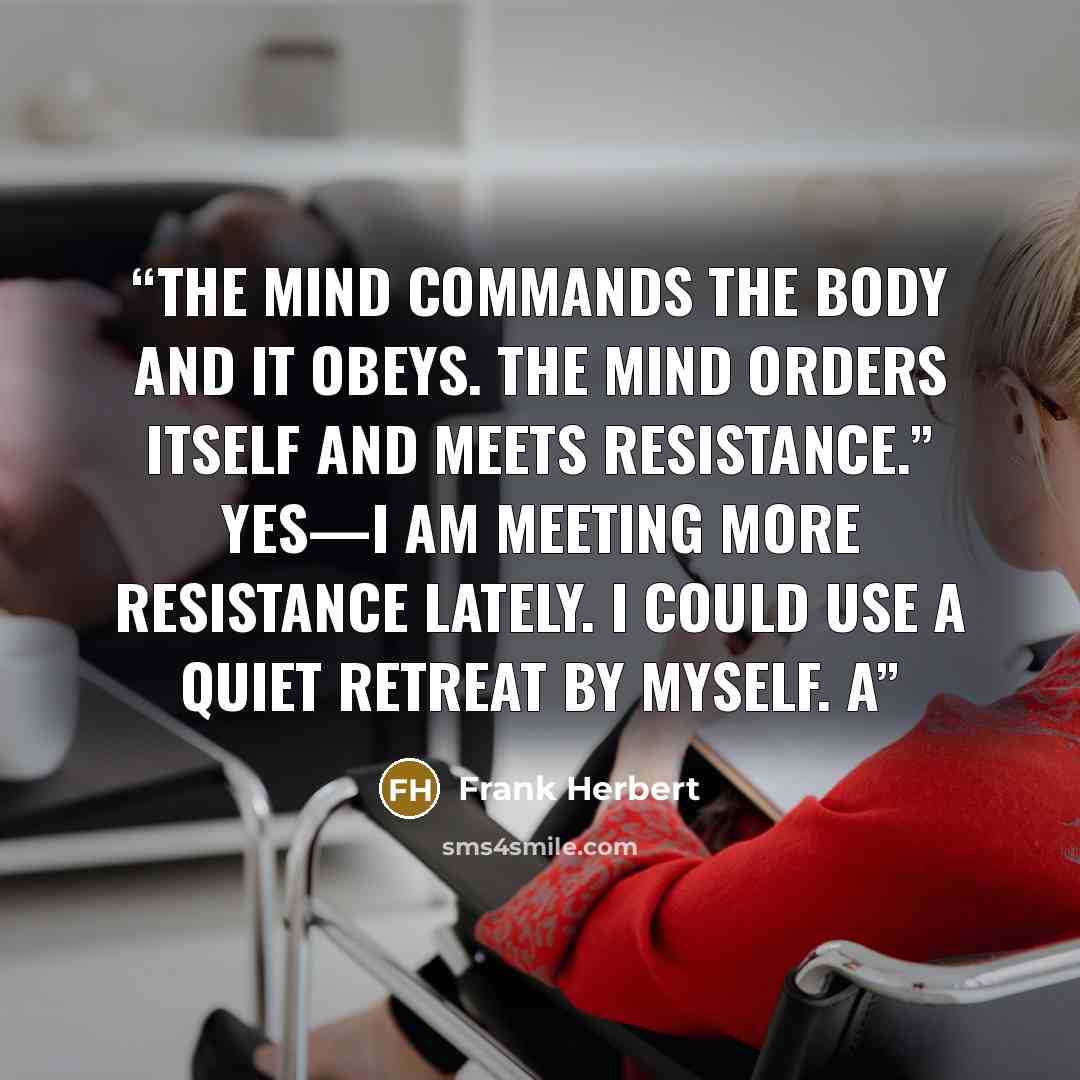 “The mind commands the body and it obeys. The mind orders itself and meets resistance.” Yes—I am meeting more resistance lately. I could use a quiet retreat by myself. A” quote by Frank Herbert