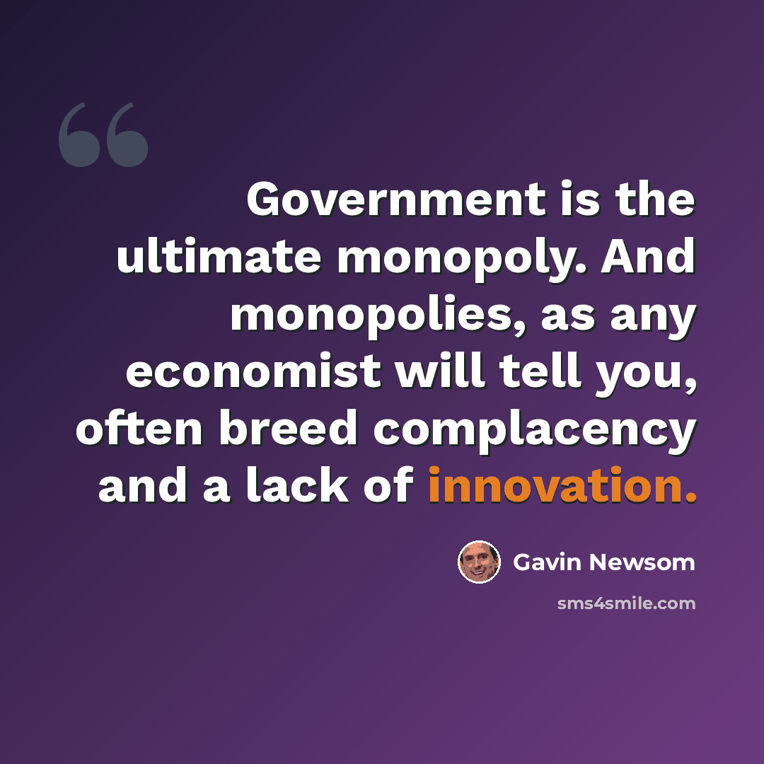 “Government is the ultimate monopoly. And monopolies, as any economist will tell you, often breed complacency and a lack of innovation.” quote by Gavin Newsom