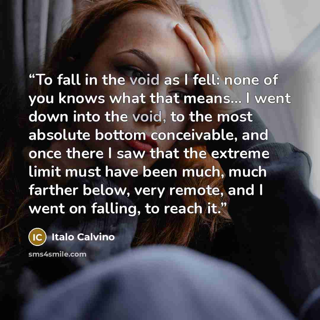 “To fall in the void as I fell: none of you knows what that means… I went down into the void, to the most absolute bottom conceivable, and once there I saw that the extreme limit must have been much, much farther below, very remote, and I went on falling, to reach it.” quote by Italo Calvino