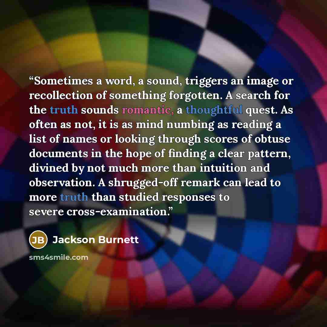 “Sometimes a word, a sound, triggers an image or recollection of something forgotten. A search for the truth sounds romantic, a thoughtful quest. As often as not, it is as mind numbing as reading a list of names or looking through scores of obtuse documents in the hope of finding a clear pattern…” quote by Jackson Burnett
