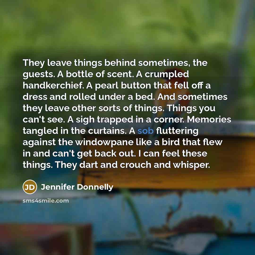 “They leave things behind sometimes, the guests. A bottle of scent. A crumpled handkerchief. A pearl button that fell off a dress and rolled under a bed. And sometimes they leave other sorts of things. Things you can't see. A sigh trapped in a corner. Memories tangled in the curtains. A sob…” quote by Jennifer Donnelly