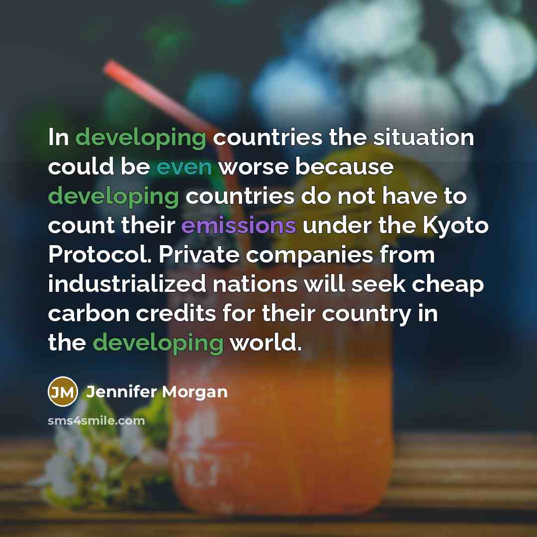 “In developing countries the situation could be even worse because developing countries do not have to count their emissions under the Kyoto Protocol. Private companies from industrialized nations will seek cheap carbon credits for their country in the developing world.” quote by Jennifer Morgan