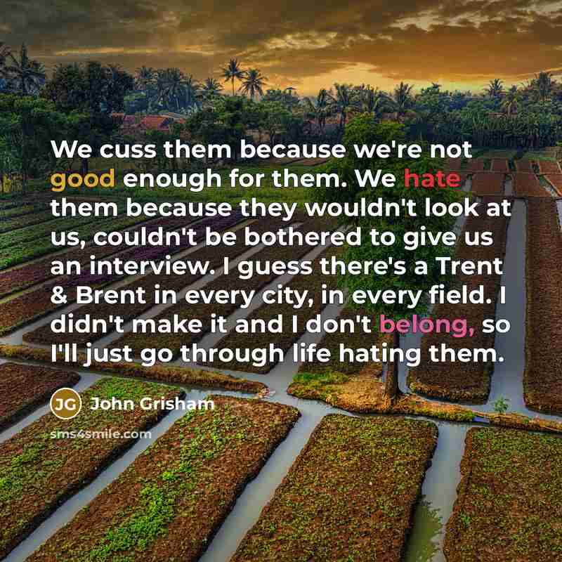 “We cuss them because we're not good enough for them. We hate them because they wouldn't look at us, couldn't be bothered to give us an interview. I guess there's a Trent & Brent in every city, in every field. I didn't make it and I don't belong, so I'll just go through life hating them.” quote by John Grisham
