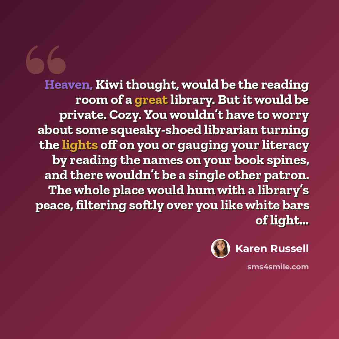 “Heaven, Kiwi thought, would be the reading room of a great library. But it would be private. Cozy. You wouldn’t have to worry about some squeaky-shoed librarian turning the lights off on you or gauging your literacy by reading the names on your book spines, and there wouldn’t be a single other…” quote by Karen Russell