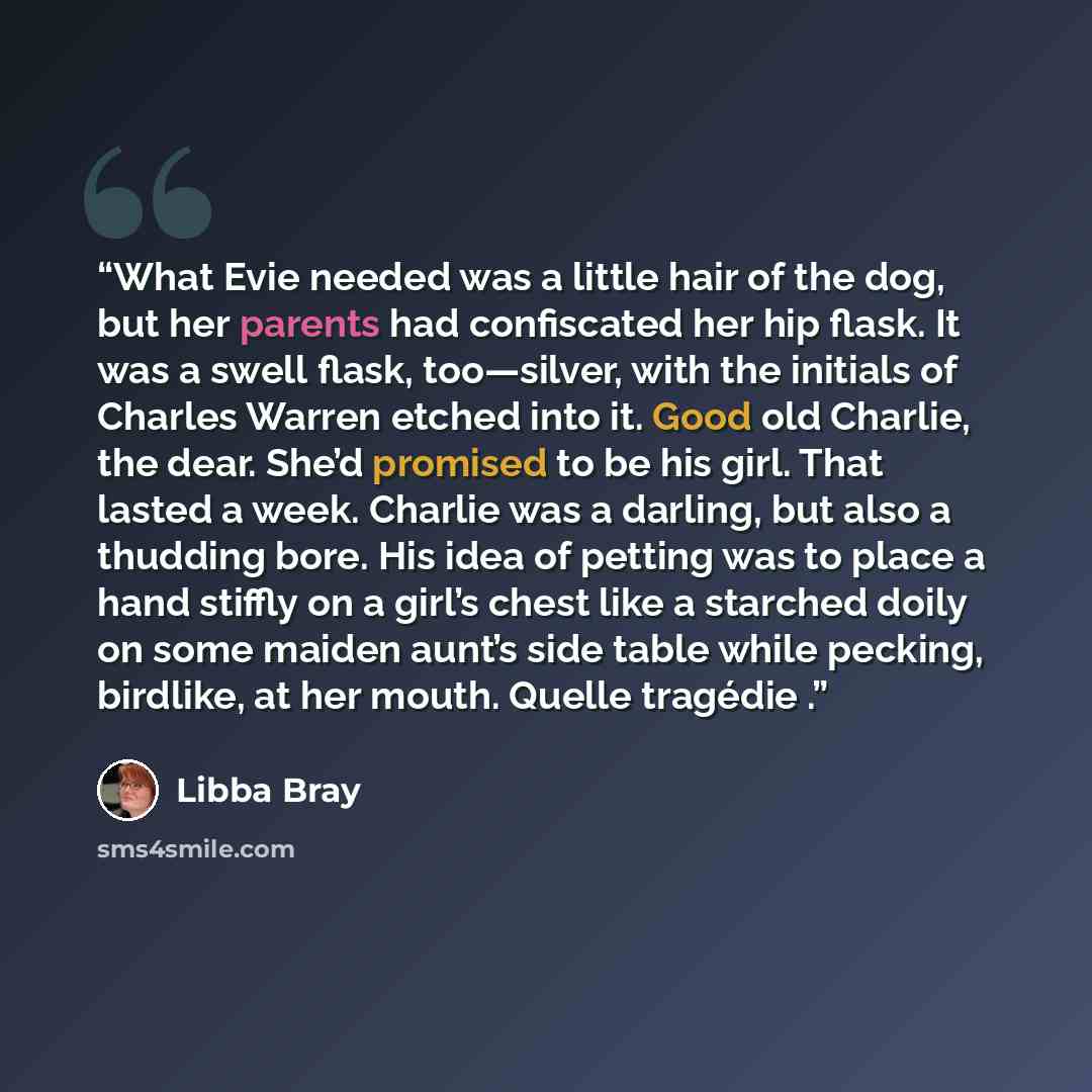 “What Evie needed was a little hair of the dog, but her parents had confiscated her hip flask. It was a swell flask, too—silver, with the initials of Charles Warren etched into it. Good old Charlie, the dear. She’d promised to be his girl. That lasted a week. Charlie was a darling, but also a…” quote by Libba Bray
