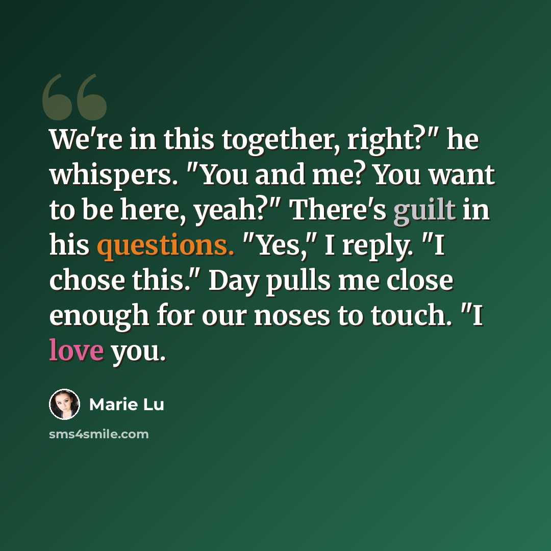 “We're in this together, right?" he whispers. "You and me? You want to be here, yeah?" There's guilt in his questions. "Yes," I reply. "I chose this." Day pulls me close enough for our noses to touch. "I love you.” quote by Marie Lu