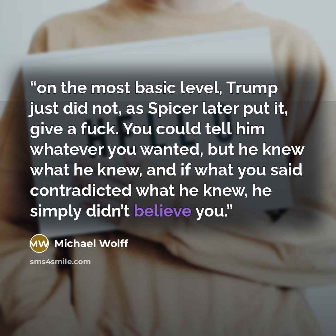 “on the most basic level, Trump just did not, as Spicer later put it, give a fuck. You could tell him whatever you wanted, but he knew what he knew, and if what you said contradicted what he knew, he simply didn’t believe you.” quote by Michael Wolff