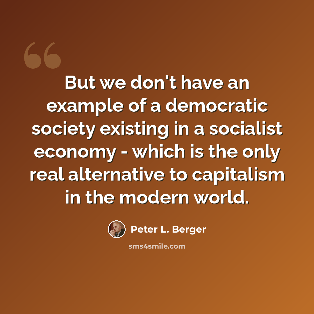 “But we don't have an example of a democratic society existing in a socialist economy - which is the only real alternative to capitalism in the modern world.” quote by Peter L. Berger