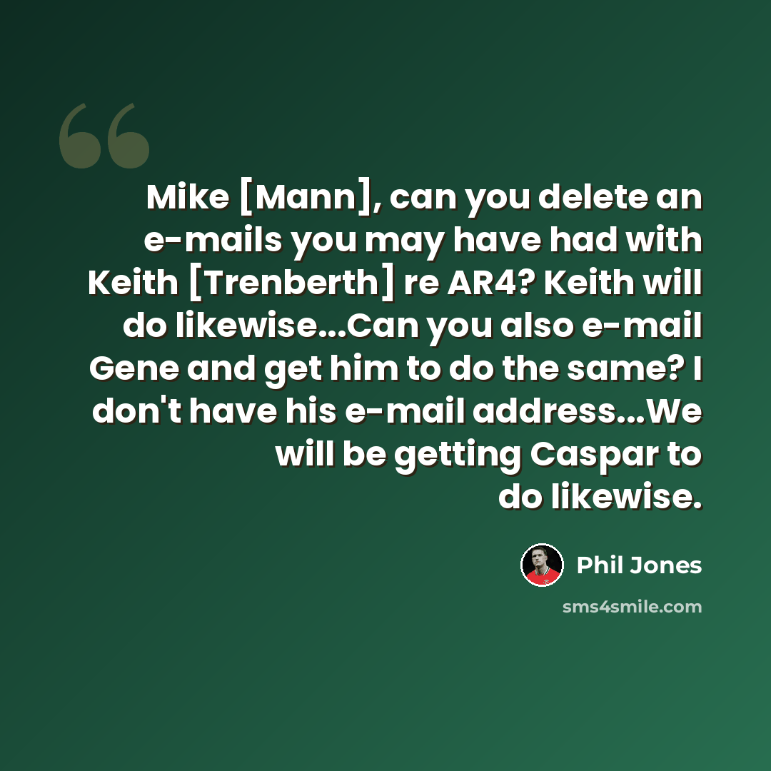 “Mike [Mann], can you delete an e-mails you may have had with Keith [Trenberth] re AR4? Keith will do likewise...Can you also e-mail Gene and get him to do the same? I don't have his e-mail address...We will be getting Caspar to do likewise.” quote by Phil Jones