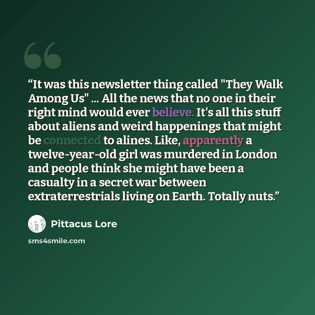 “It was this newsletter thing called "They Walk Among Us" ... All the news that no one in their right mind would ever believe. It's all this stuff about aliens and weird happenings that might be connected to alines. Like, apparently a twelve-year-old girl was murdered in London and people think she…” quote by Pittacus Lore