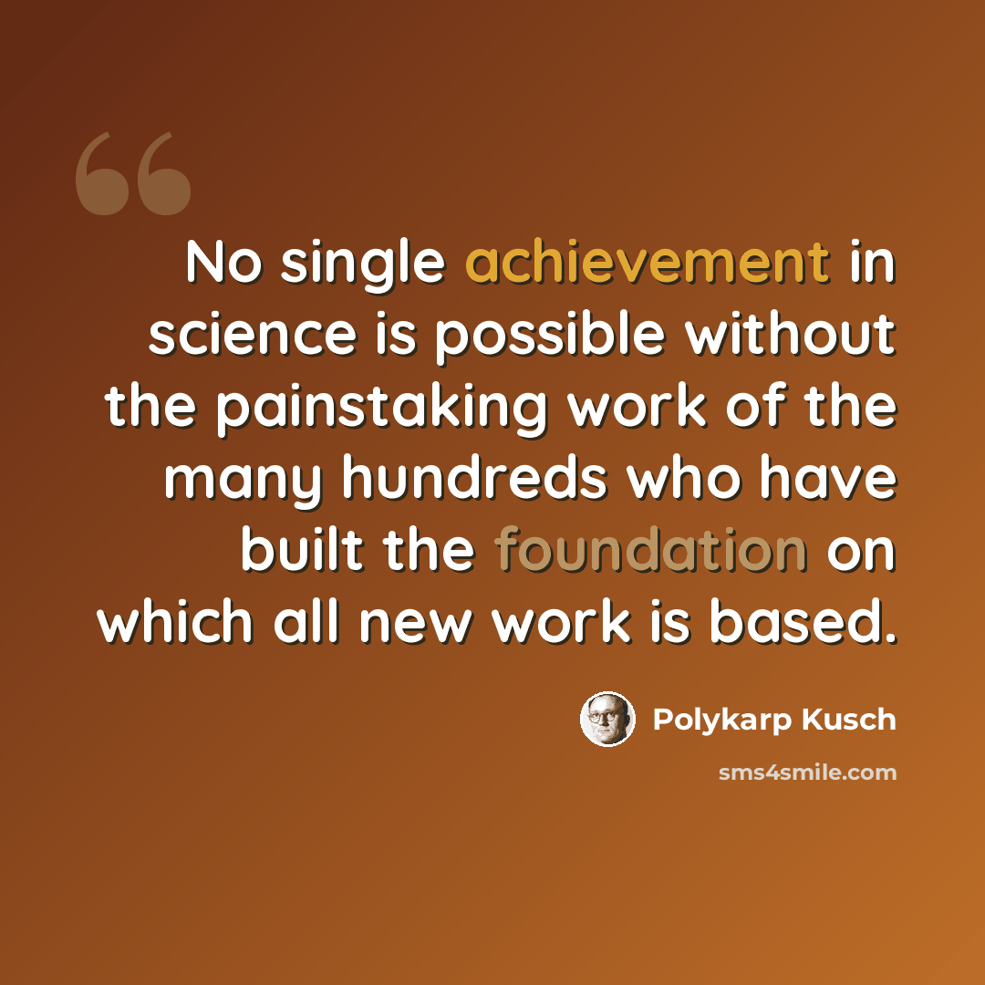 “No single achievement in science is possible without the painstaking work of the many hundreds who have built the foundation on which all new work is based.” quote by Polykarp Kusch