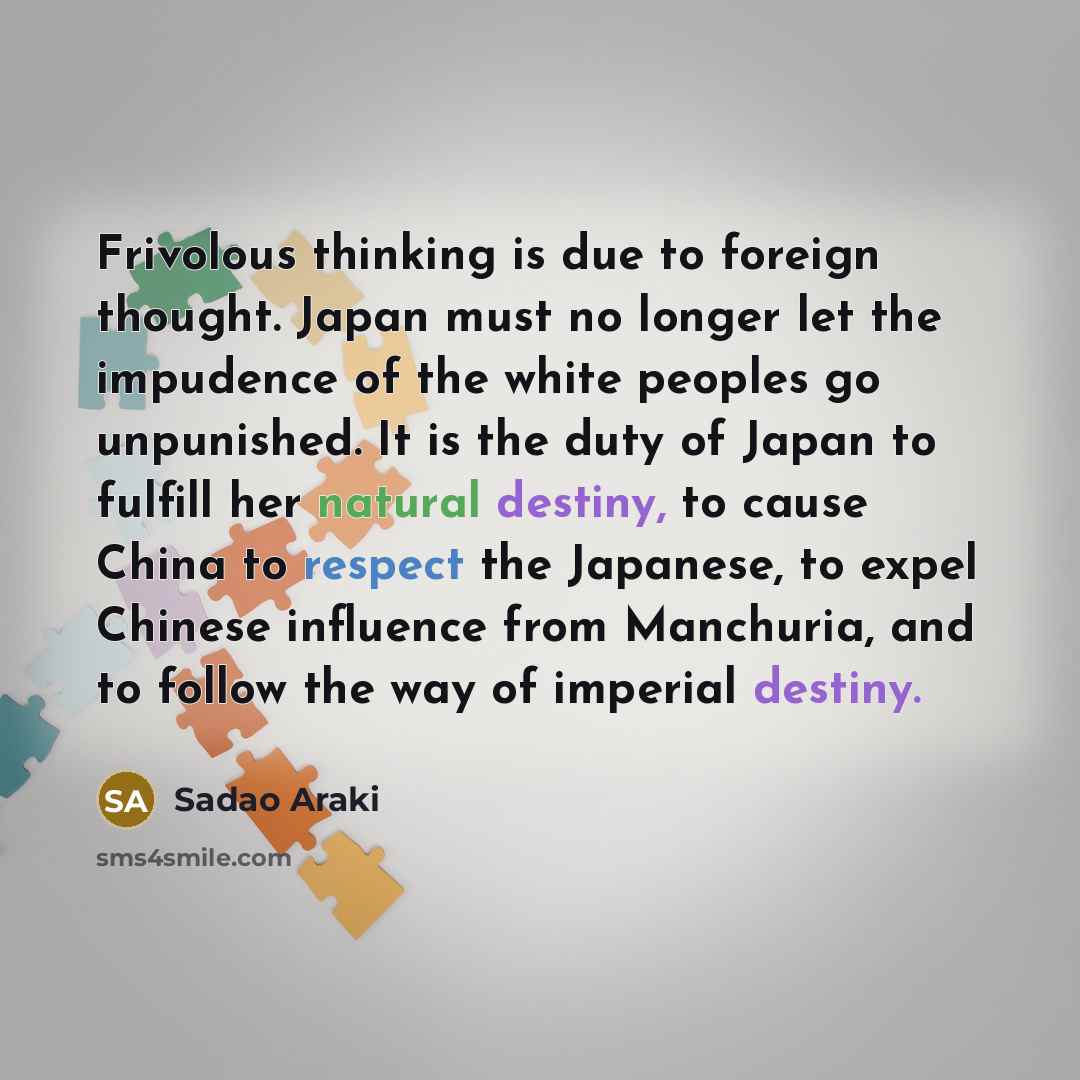 “Frivolous thinking is due to foreign thought. Japan must no longer let the impudence of the white peoples go unpunished. It is the duty of Japan to fulfill her natural destiny, to cause China to respect the Japanese, to expel Chinese influence from Manchuria, and to follow the way of imperial…” quote by Sadao Araki
