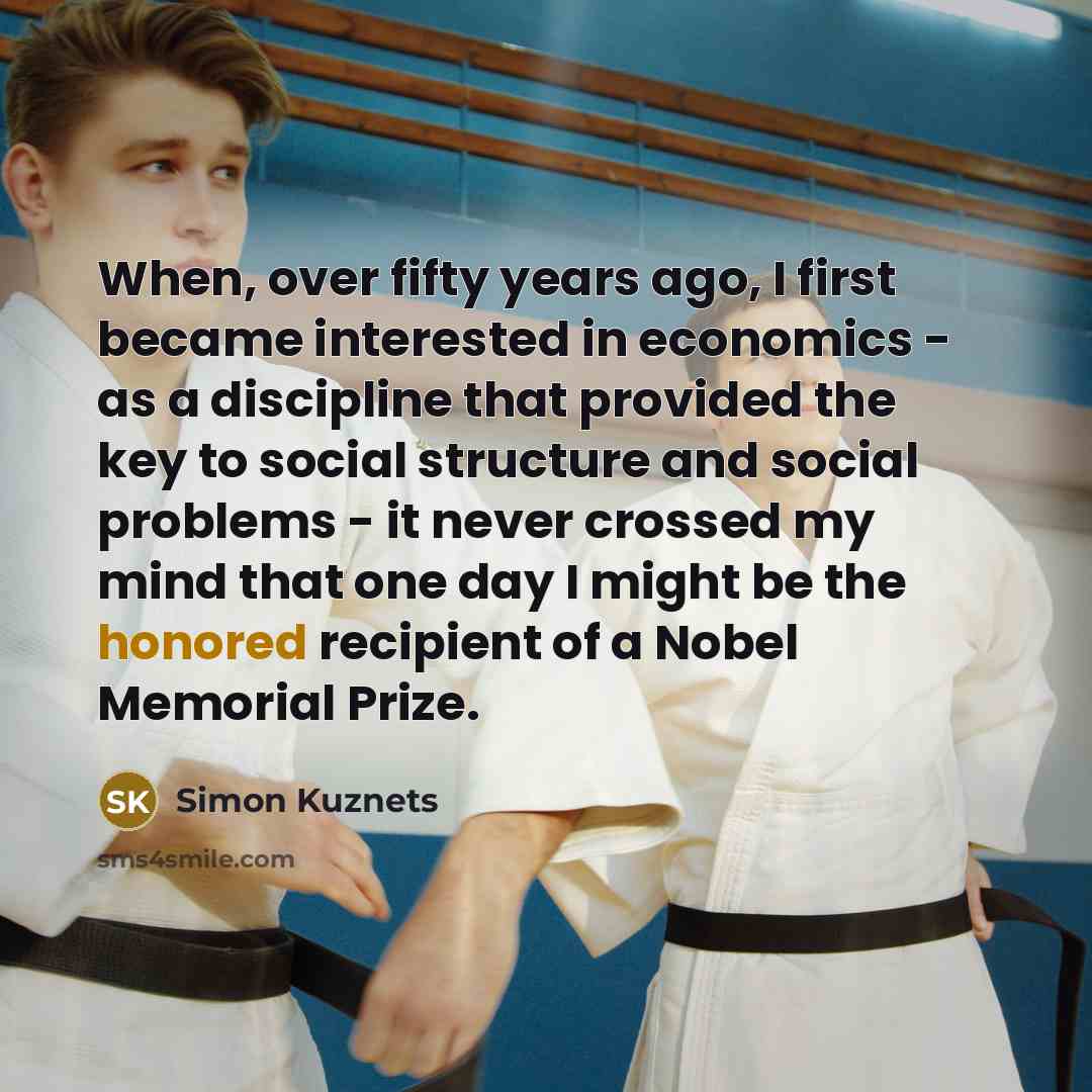 “When, over fifty years ago, I first became interested in economics - as a discipline that provided the key to social structure and social problems - it never crossed my mind that one day I might be the honored recipient of a Nobel Memorial Prize.” quote by Simon Kuznets