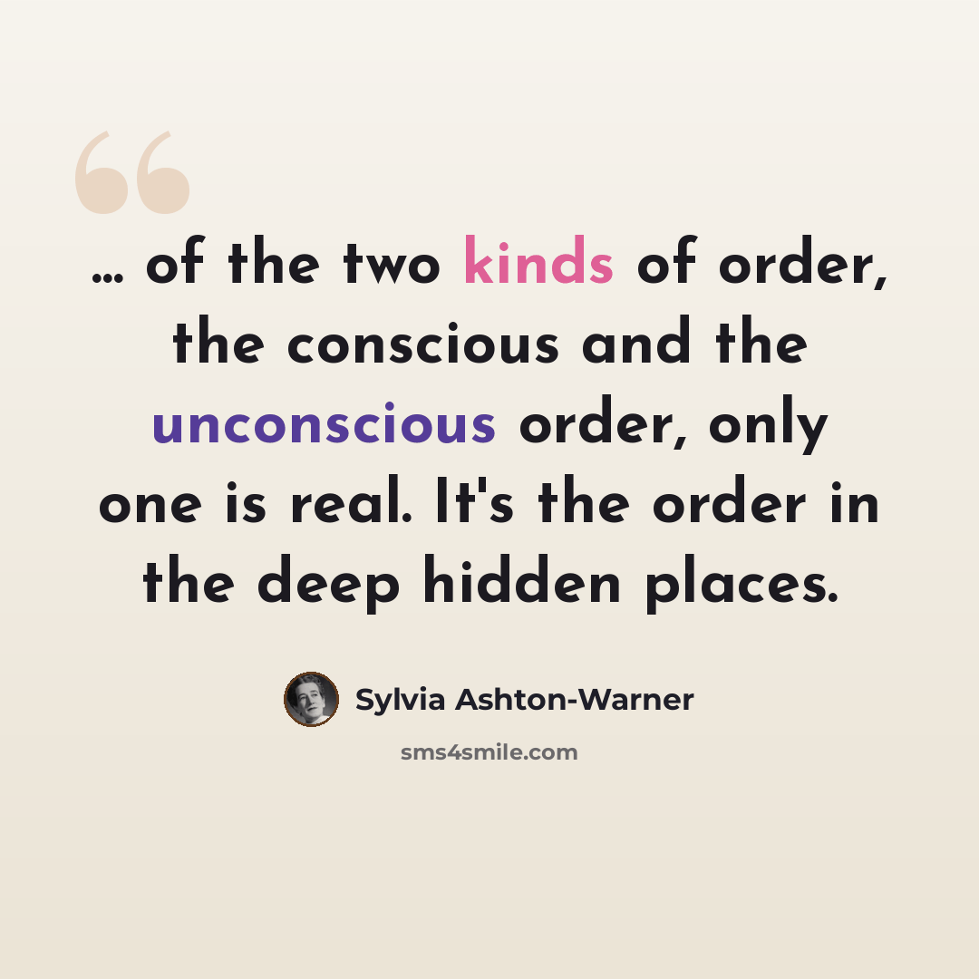“... of the two kinds of order, the conscious and the unconscious order, only one is real. It's the order in the deep hidden places.” quote by Sylvia Ashton-Warner