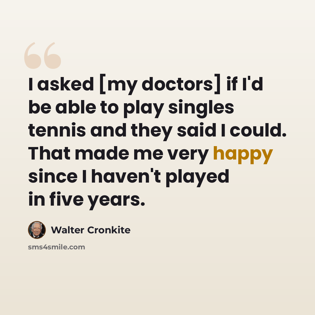 “I asked [my doctors] if I'd be able to play singles tennis and they said I could. That made me very happy since I haven't played in five years.” quote by Walter Cronkite