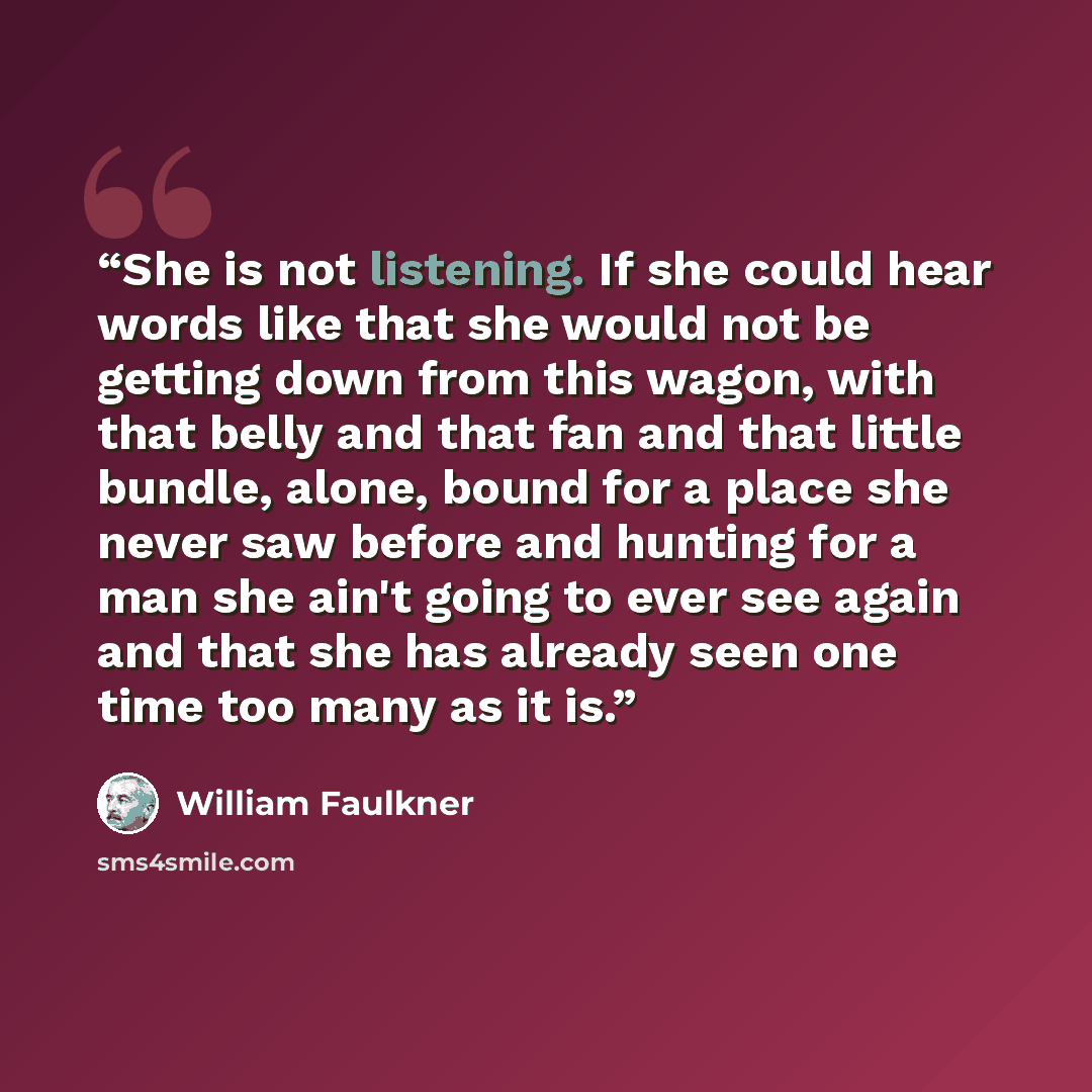 “She is not listening. If she could hear words like that she would not be getting down from this wagon, with that belly and that fan and that little bundle, alone, bound for a place she never saw before and hunting for a man she ain't going to ever see again and that she has already seen one time…” quote by William Faulkner