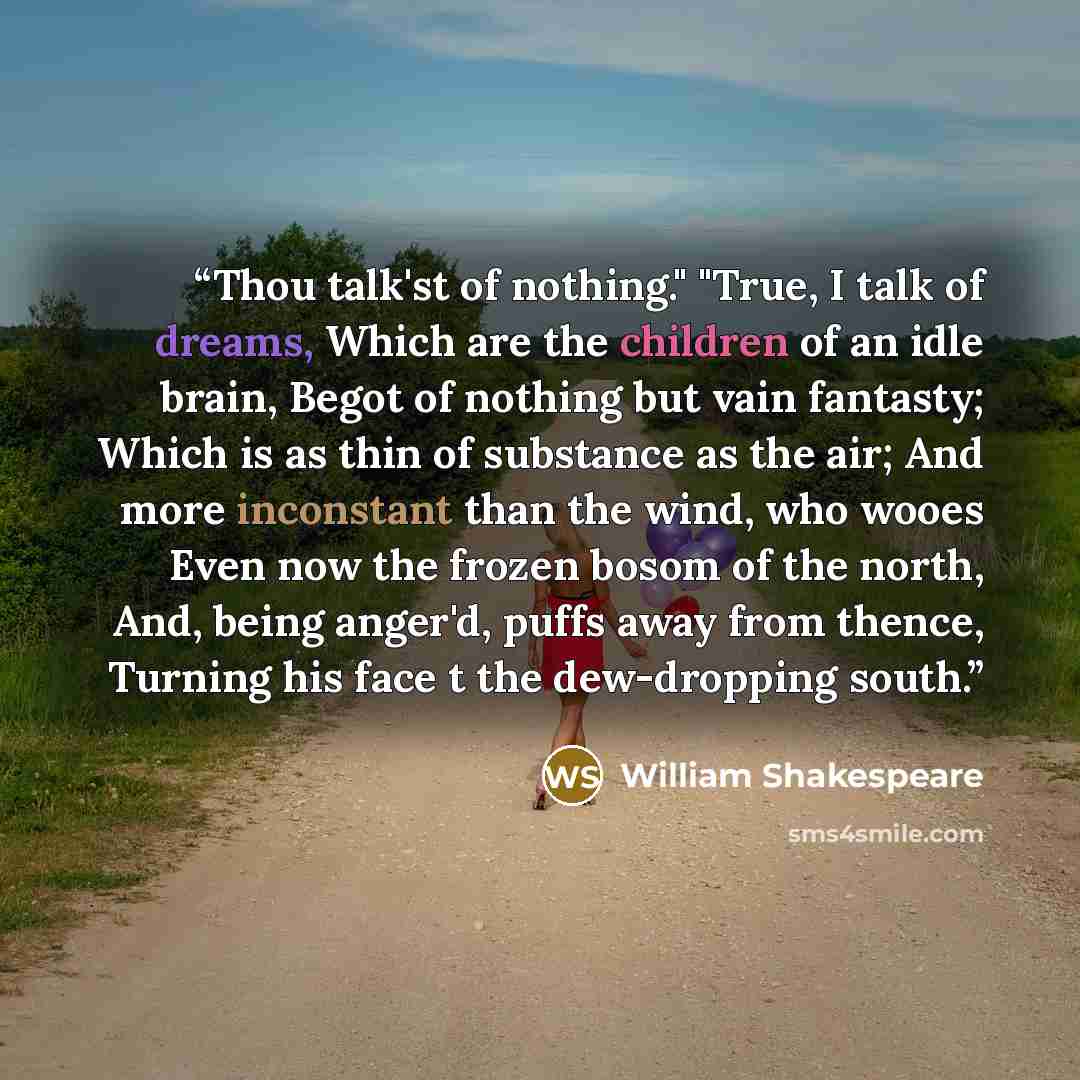 “Thou talk'st of nothing." "True, I talk of dreams, Which are the children of an idle brain, Begot of nothing but vain fantasty; Which is as thin of substance as the air; And more inconstant than the wind, who wooes Even now the frozen bosom of the north, And, being anger'd, puffs away from thence…” quote by William Shakespeare