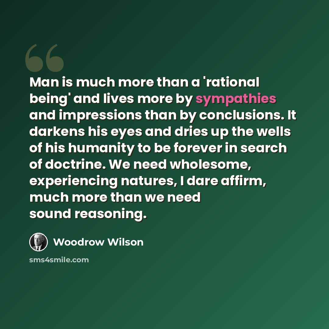 “Man is much more than a 'rational being' and lives more by sympathies and impressions than by conclusions. It darkens his eyes and dries up the wells of his humanity to be forever in search of doctrine. We need wholesome, experiencing na­tures, I dare affirm, much more than we need sound reasoning.” quote by Woodrow Wilson