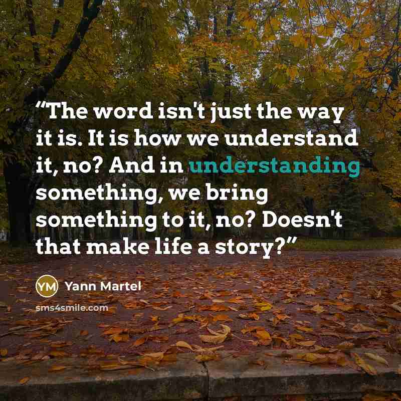 “The word isn't just the way it is. It is how we understand it, no? And in understanding something, we bring something to it, no? Doesn't that make life a story?” quote by Yann Martel