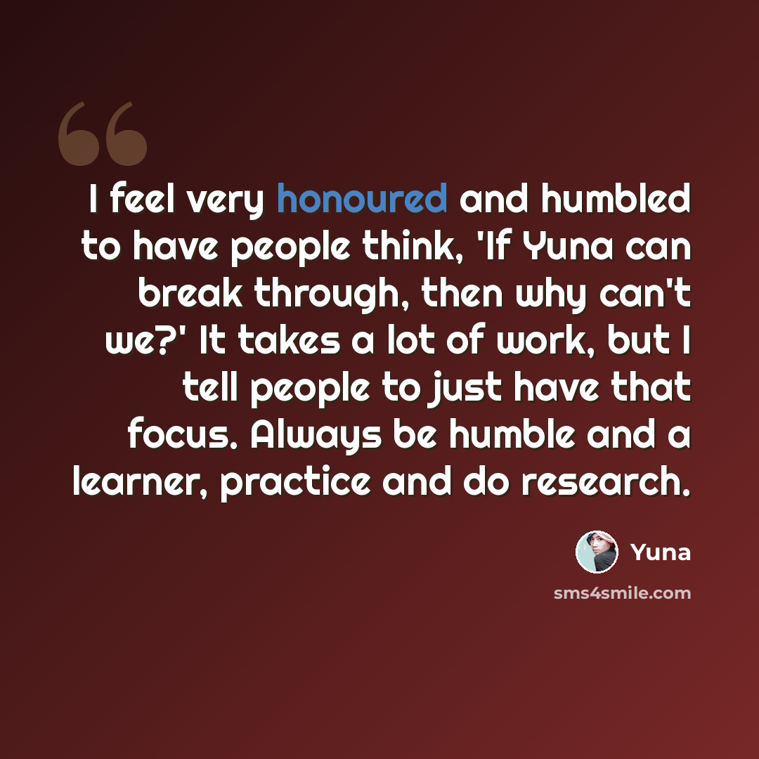 “I feel very honoured and humbled to have people think, 'If Yuna can break through, then why can't we?' It takes a lot of work, but I tell people to just have that focus. Always be humble and a learner, practice and do research.” quote by Yuna