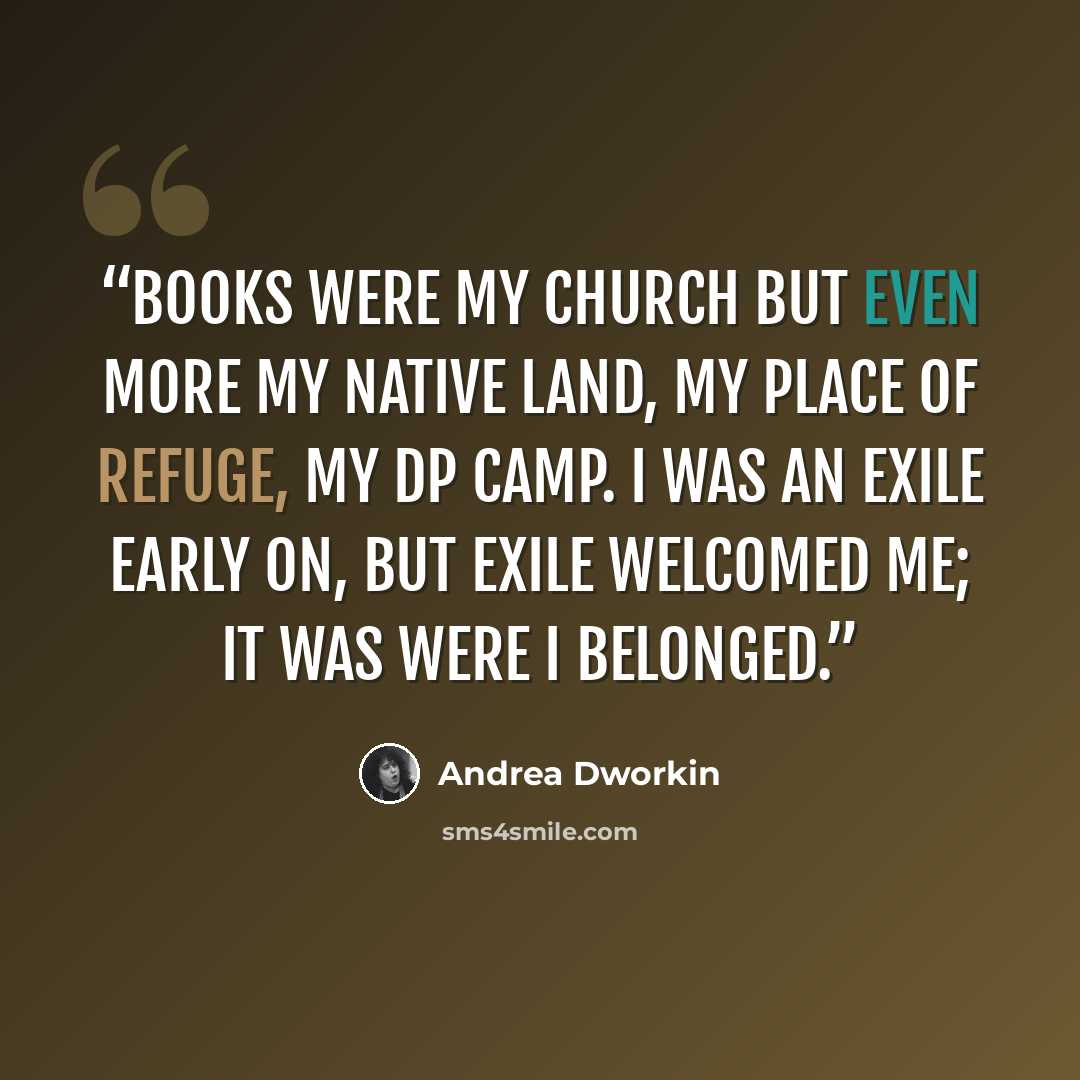 “Books were my church but even more my native land, my place of refuge, my DP camp. I was an exile early on, but exile welcomed me; it was were I belonged.” quote by Andrea Dworkin