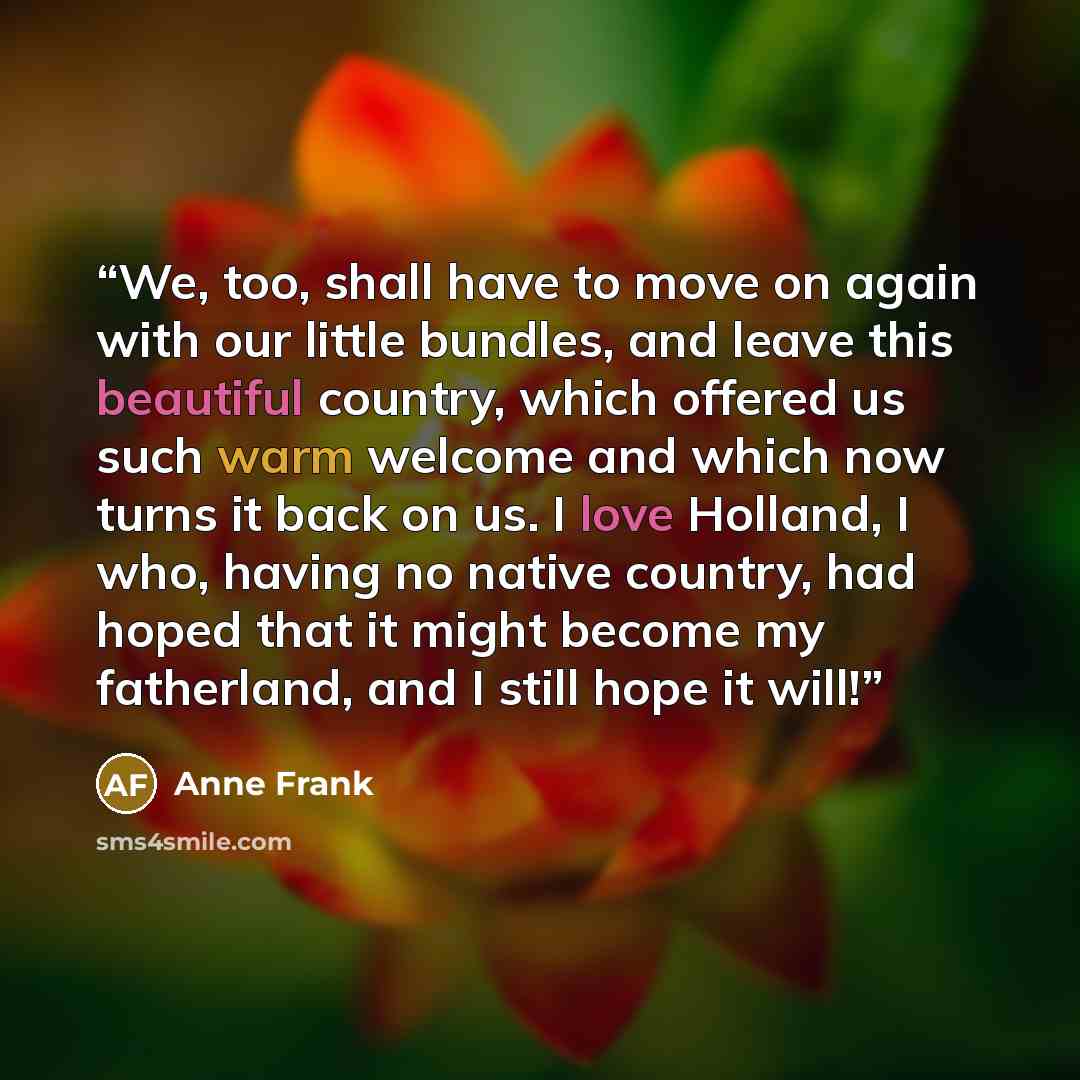“We, too, shall have to move on again with our little bundles, and leave this beautiful country, which offered us such warm welcome and which now turns it back on us. I love Holland, I who, having no native country, had hoped that it might become my fatherland, and I still hope it will!” quote by Anne Frank
