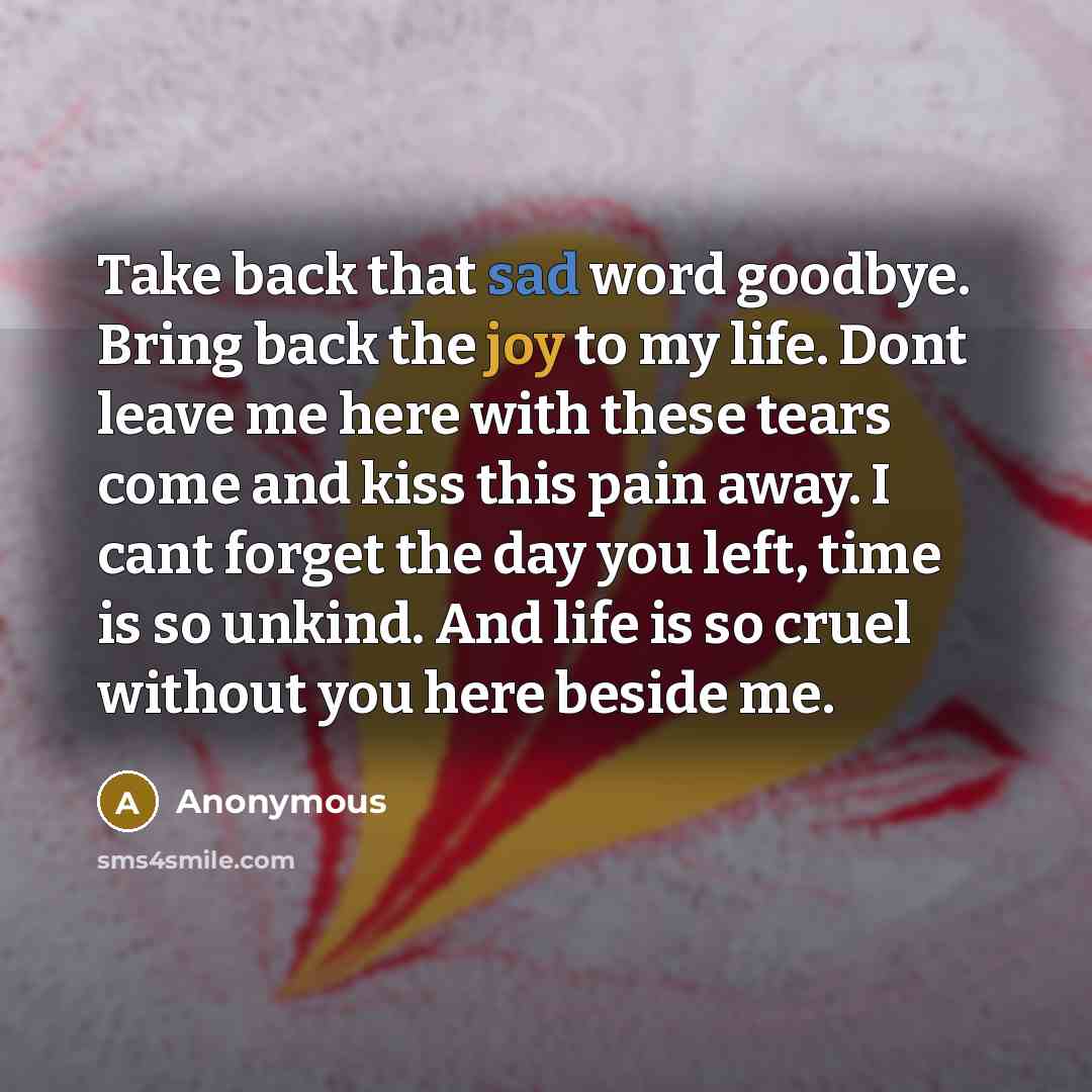 “Take back that sad word goodbye. Bring back the joy to my life. Dont leave me here with these tears come and kiss this pain away. I cant forget the day you left, time is so unkind. And life is so cruel without you here beside me.” quote by Anonymous