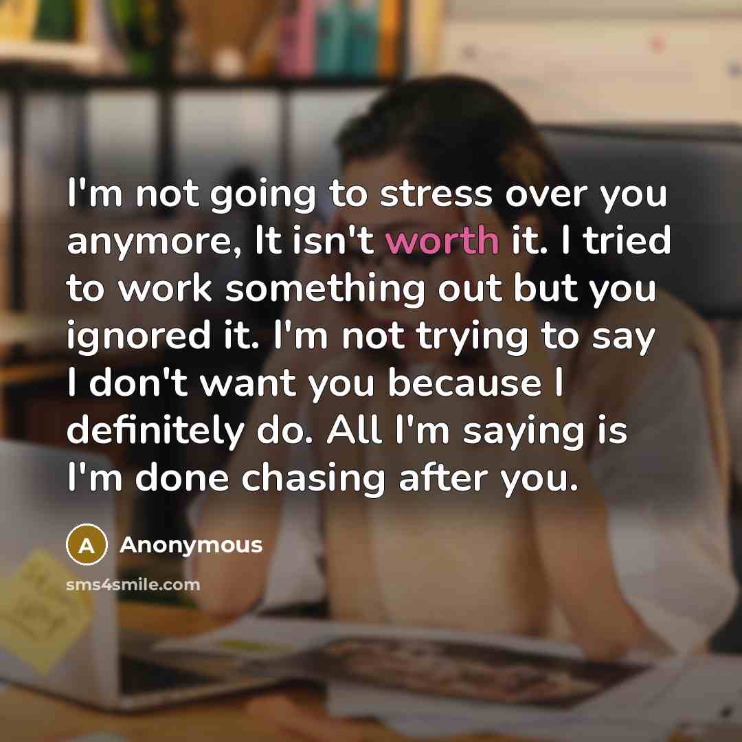 “I'm not going to stress over you anymore, It isn't worth it. I tried to work something out but you ignored it. I'm not trying to say I don't want you because I definitely do. All I'm saying is I'm done chasing after you.” quote by Anonymous