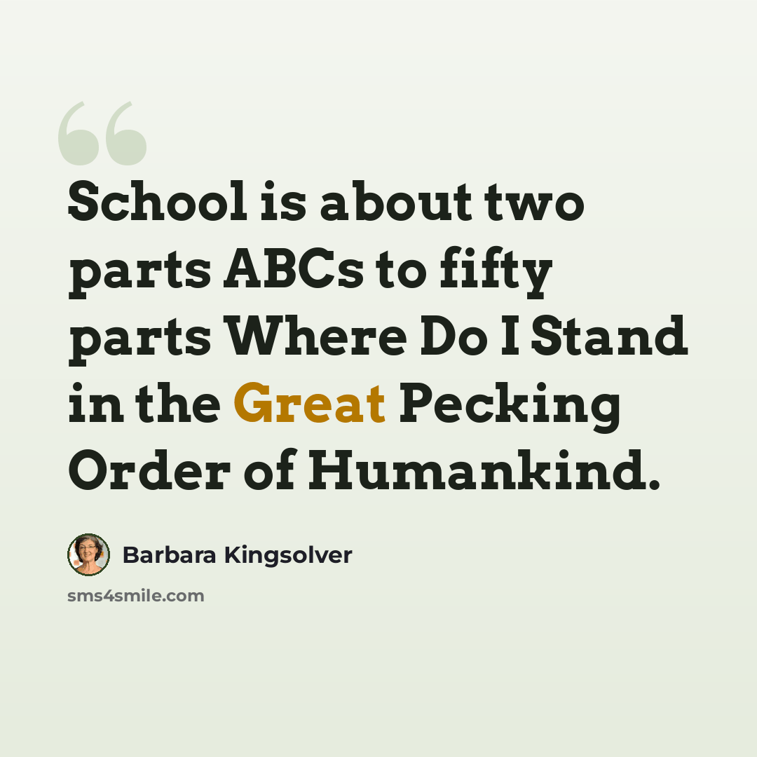 “School is about two parts ABCs to fifty parts Where Do I Stand in the Great Pecking Order of Humankind.” quote by Barbara Kingsolver