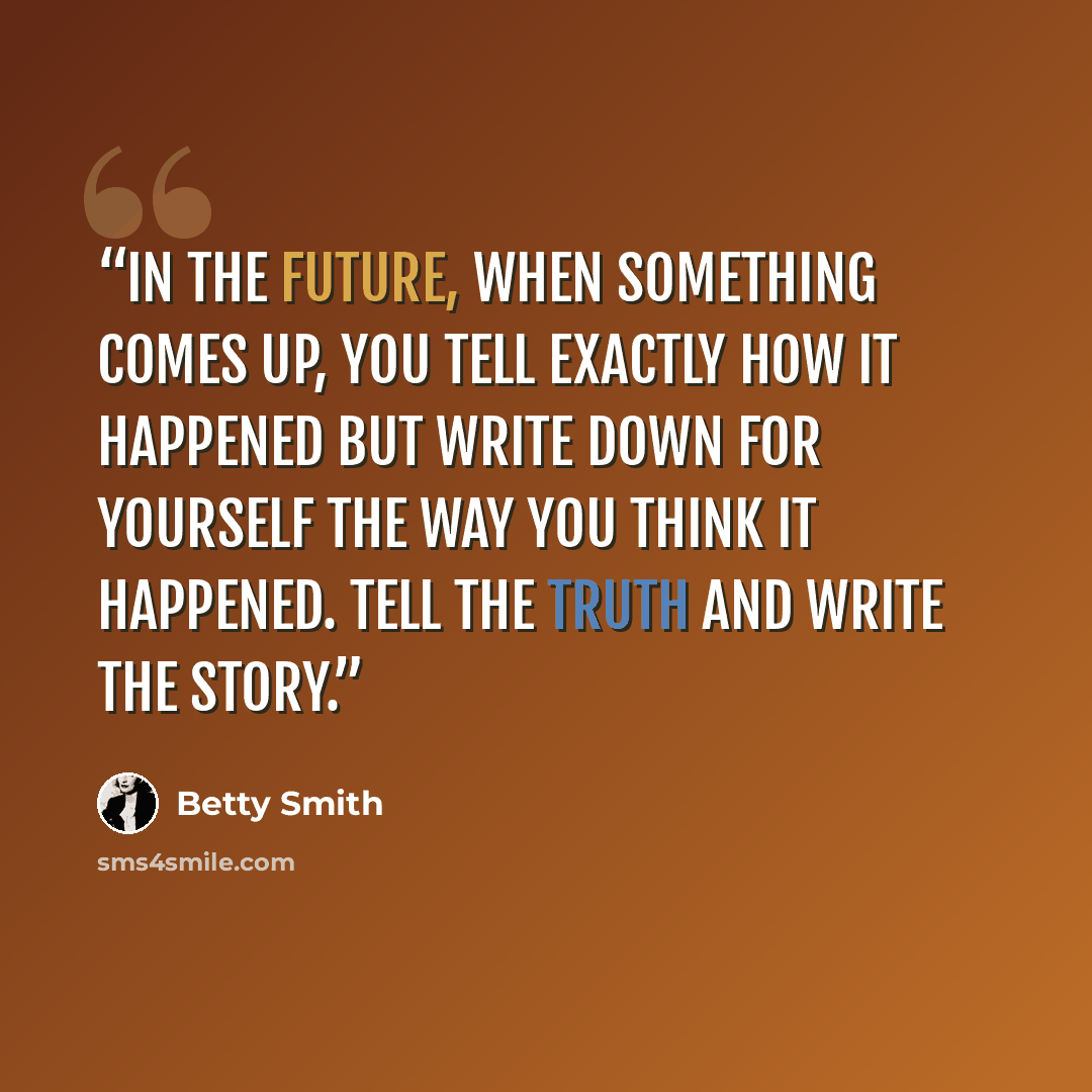 “In the future, when something comes up, you tell exactly how it happened but write down for yourself the way you think it happened. Tell the truth and write the story.” quote by Betty Smith